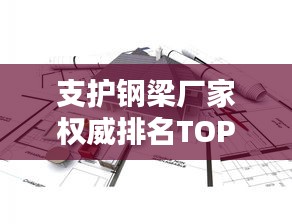 支护钢梁厂家权威排名TOP10，行业领军品牌一览